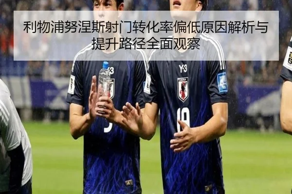 利物浦努涅斯射门转化率偏低原因解析与提升路径全面观察