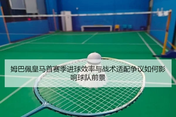 姆巴佩皇马首赛季进球效率与战术适配争议如何影响球队前景