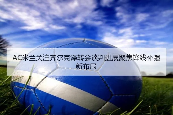 AC米兰关注齐尔克泽转会谈判进展聚焦锋线补强新布局