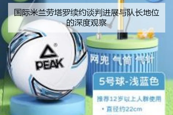国际米兰劳塔罗续约谈判进展与队长地位的深度观察