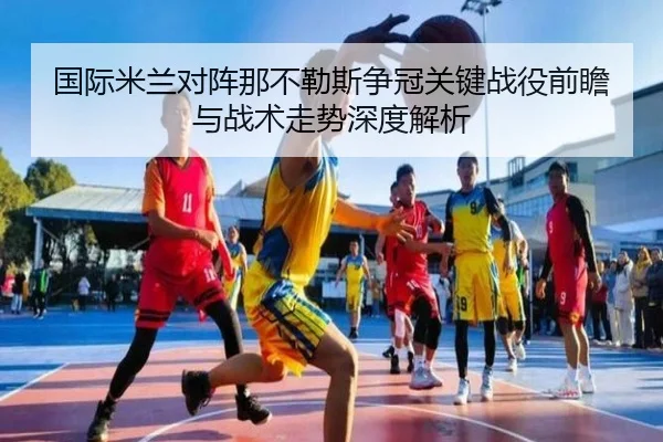 国际米兰对阵那不勒斯争冠关键战役前瞻与战术走势深度解析