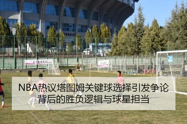 NBA热议塔图姆关键球选择引发争论背后的胜负逻辑与球星担当