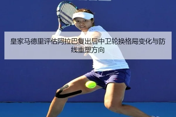 皇家马德里评估阿拉巴复出后中卫轮换格局变化与防线重塑方向