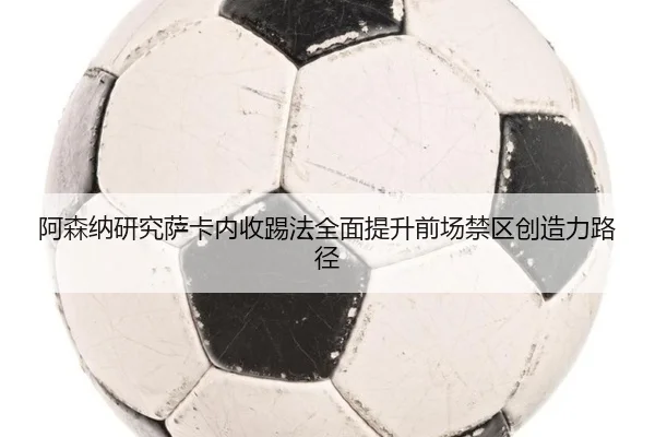 阿森纳研究萨卡内收踢法全面提升前场禁区创造力路径