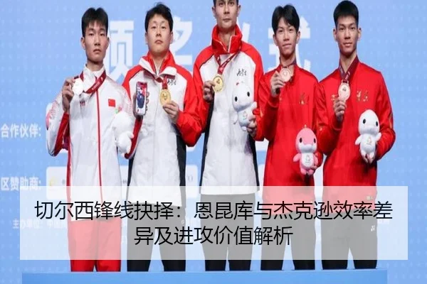 切尔西锋线抉择：恩昆库与杰克逊效率差异及进攻价值解析
