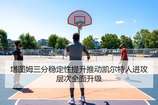 塔图姆三分稳定性提升推动凯尔特人进攻层次全面升级